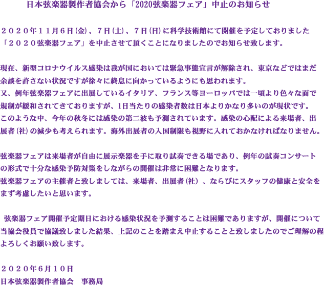 日本弦楽器製作者協会から「2020弦楽器フェア」中止のお知らせ
 
2020年11月6日(金)、7日(土)、8日(日)に科学技術館にて開催を予定しておりました「2020弦楽器フェア」を中止させて頂くことになりましたのでお知らせ致します。
 
現在、新型コロナウイルス感染は我が国においては緊急事態宣言が解除され、東京などではまだ余談を許さない状況ですが徐々に終息に向かっているようにも思われます。
又、例年弦楽器フェアに出展しているイタリア、フランス等ヨーロッパでは一頃より色々な面で規制が緩和されてきておりますが、1日当たりの感染者数は日本よりかなり多いのが現状です。
このような中、今年の秋冬には感染の第二波も予測されています。感染の心配による来場者、出展者(社)の減少も考えられます。海外出展者の入国制限も視野に入れておかなければなりません。
 
弦楽器フェアは来場者が自由に展示楽器を手に取り試奏できる場であり、例年の試奏コンサートの形式で十分な感染予防対策をしながらの開催は非常に困難となります。
弦楽器フェアの主催者と致しましては、来場者、出展者(社）、ならびにスタッフの健康と安全をまず考慮したいと思います。
 
 弦楽器フェア開催予定期日における感染状況を予測することは困難でありますが、開催について当協会役員で協議致しました結果、上記のことを踏まえ中止することと致しましたのでご理解の程よろしくお願い致します。
 
2020年6月10日
日本弦楽器製作者協会　事務局
